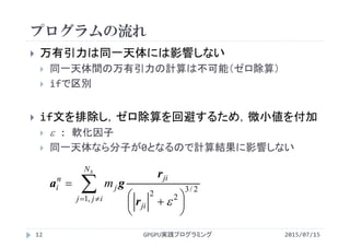プログラムの流れ
 万有引力は同一天体には影響しない
 同一天体間の万有引力の計算は不可能（ゼロ除算）
 ifで区別
 if文を排除し，ゼロ除算を回避するため，微小値を付加
  : 軟化因子
 同一天体なら分子が0となるので計算結果に影響しない






 

bN
ijj
ji
ji
j
n
i m
,1
2/3
22
r
r
ga
2015/07/15GPGPU実践プログラミング12
 