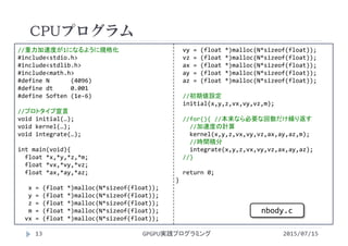 //重力加速度が1になるように規格化
#include<stdio.h>
#include<stdlib.h>
#include<math.h>
#define N      (4096)
#define dt 0.001
#define Soften (1e‐6)
//プロトタイプ宣言
void initial(…);
void kernel(…);
void integrate(…);
int main(void){
float *x,*y,*z,*m;
float *vx,*vy,*vz;
float *ax,*ay,*az;
x = (float *)malloc(N*sizeof(float));
y = (float *)malloc(N*sizeof(float));
z = (float *)malloc(N*sizeof(float));
m = (float *)malloc(N*sizeof(float));
vx = (float *)malloc(N*sizeof(float));
vy = (float *)malloc(N*sizeof(float));
vz = (float *)malloc(N*sizeof(float));
ax = (float *)malloc(N*sizeof(float));
ay = (float *)malloc(N*sizeof(float));
az = (float *)malloc(N*sizeof(float));
//初期値設定
initial(x,y,z,vx,vy,vz,m);
//for(){ //本来なら必要な回数だけ繰り返す
//加速度の計算
kernel(x,y,z,vx,vy,vz,ax,ay,az,m);
//時間積分
integrate(x,y,z,vx,vy,vz,ax,ay,az);
//}
return 0;
}
CPUプログラム
2015/07/15GPGPU実践プログラミング13
nbody.c
 