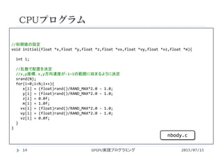 //初期値の設定
void initial(float *x,float *y,float *z,float *vx,float *vy,float *vz,float *m){
int i;
//乱数で配置を決定
//x,y座標，x,y方向速度が‐1~1の範囲に収まるように決定
srand(N); 
for(i=0;i<N;i++){
x[i] = (float)rand()/RAND_MAX*2.0 ‐ 1.0;
y[i] = (float)rand()/RAND_MAX*2.0 ‐ 1.0;
z[i] = 0.0f;
m[i] = 1.0f;
vx[i] = (float)rand()/RAND_MAX*2.0 ‐ 1.0;
vy[i] = (float)rand()/RAND_MAX*2.0 ‐ 1.0;
vz[i] = 0.0f;
}
}
CPUプログラム
2015/07/15GPGPU実践プログラミング14
nbody.c
 