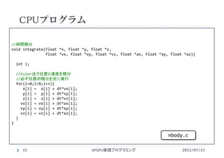//時間積分
void integrate(float *x, float *y, float *z,
float *vx, float *vy, float *vz, float *ax, float *ay, float *az){
int i;
//Euler法で位置と速度を積分
//必ず位置の積分を先に実行
for(i=0;i<N;i++){
x[i] =  x[i] + dt*vx[i];
y[i] =  y[i] + dt*vy[i];
z[i] =  z[i] + dt*vz[i];
vx[i] = vx[i] + dt*ax[i];
vy[i] = vy[i] + dt*ay[i];
vz[i] = vz[i] + dt*az[i];
}
}
CPUプログラム
2015/07/15GPGPU実践プログラミング15
nbody.c
 