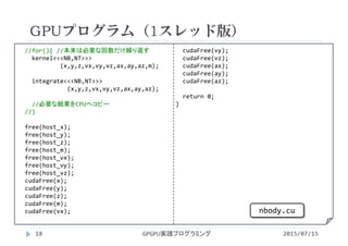 //for(){ //本来は必要な回数だけ繰り返す
kernel<<<NB,NT>>>
(x,y,z,vx,vy,vz,ax,ay,az,m);
integrate<<<NB,NT>>>
(x,y,z,vx,vy,vz,ax,ay,az);
//必要な結果をCPUへコピー
//}
free(host_x);
free(host_y);
free(host_z);
free(host_m);
free(host_vx);
free(host_vy);
free(host_vz);
cudaFree(x);
cudaFree(y);
cudaFree(z);
cudaFree(m);
cudaFree(vx);
cudaFree(vy);
cudaFree(vz);
cudaFree(ax);
cudaFree(ay);
cudaFree(az);
return 0;
}
GPUプログラム（1スレッド版）
2015/07/15GPGPU実践プログラミング18
nbody.cu
 
