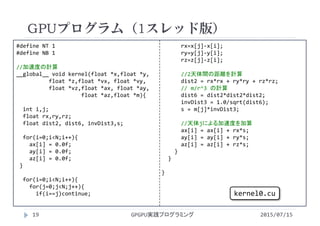 #define NT 1
#define NB 1
//加速度の計算
__global__ void kernel(float *x,float *y,
float *z,float *vx, float *vy,
float *vz,float *ax, float *ay,
float *az,float *m){
int i,j;
float rx,ry,rz;
float dist2, dist6, invDist3,s;
for(i=0;i<N;i++){
ax[i] = 0.0f;
ay[i] = 0.0f;
az[i] = 0.0f;
}
for(i=0;i<N;i++){
for(j=0;j<N;j++){
if(i==j)continue;
rx=x[j]‐x[i]; 
ry=y[j]‐y[i];
rz=z[j]‐z[i];
//2天体間の距離を計算
dist2 = rx*rx + ry*ry + rz*rz;
// m/r^3 の計算
dist6 = dist2*dist2*dist2;
invDist3 = 1.0/sqrt(dist6);
s = m[j]*invDist3;
//天体jによる加速度を加算
ax[i] = ax[i] + rx*s;
ay[i] = ay[i] + ry*s;
az[i] = az[i] + rz*s;
}
}
}
GPUプログラム（1スレッド版）
2015/07/15GPGPU実践プログラミング19
kernel0.cu
 