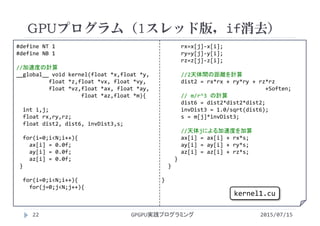 #define NT 1
#define NB 1
//加速度の計算
__global__ void kernel(float *x,float *y,
float *z,float *vx, float *vy,
float *vz,float *ax, float *ay,
float *az,float *m){
int i,j;
float rx,ry,rz;
float dist2, dist6, invDist3,s;
for(i=0;i<N;i++){
ax[i] = 0.0f;
ay[i] = 0.0f;
az[i] = 0.0f;
}
for(i=0;i<N;i++){
for(j=0;j<N;j++){
rx=x[j]‐x[i]; 
ry=y[j]‐y[i];
rz=z[j]‐z[i];
//2天体間の距離を計算
dist2 = rx*rx + ry*ry + rz*rz
+Soften;
// m/r^3 の計算
dist6 = dist2*dist2*dist2;
invDist3 = 1.0/sqrt(dist6);
s = m[j]*invDist3;
//天体jによる加速度を加算
ax[i] = ax[i] + rx*s;
ay[i] = ay[i] + ry*s;
az[i] = az[i] + rz*s;
}
}
}
GPUプログラム（1スレッド版，if消去）
2015/07/15GPGPU実践プログラミング22
kernel1.cu
 
