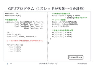 #define NT 256
#define NB (N/NT)
//加速度の計算
__global__ void kernel(float *x,float *y,
float *z,float *vx, float *vy,
float *vz,float *ax, float *ay,
float *az,float *m){
int i,j;
float rx,ry,rz;
float dist2, dist6, invDist3,s;
i = blockDim.x*blockIdx.x+threadIdx.x;
for(j=0;j<N;j++){
rx=x[j]‐x[i]; 
ry=y[j]‐y[i];
rz=z[j]‐z[i];
//2天体間の距離を計算
dist2 = rx*rx + ry*ry + rz*rz
+ Soften;//軟化パラメータ
// m/r^3 の計算
dist6 = dist2*dist2*dist2;
invDist3 = 1.0/sqrt(dist6);
s = m[j]*invDist3;
//天体jによる加速度を加算
ax[i] = ax[i] + rx*s;
ay[i] = ay[i] + ry*s;
az[i] = az[i] + rz*s;
}
}
GPUプログラム（1スレッドが天体一つを計算）
2015/07/15GPGPU実践プログラミング39
kernel2.cu
 