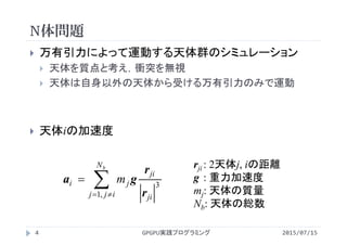 N体問題
2015/07/15GPGPU実践プログラミング4
 万有引力によって運動する天体群のシミュレーション
 天体を質点と考え，衝突を無視
 天体は自身以外の天体から受ける万有引力のみで運動
 天体iの加速度


bN
ijj ji
ji
ji m
,1
3
r
r
ga
rji : 2天体j, iの距離
g : 重力加速度
mj: 天体の質量
Nb: 天体の総数
 