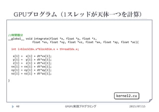 //時間積分
__global__ void integrate(float *x, float *y, float *z,
float *vx, float *vy, float *vz, float *ax, float *ay, float *az){
int i=blockIdx.x*blockDim.x + threadIdx.x;
x[i] =  x[i] + dt*vx[i];
y[i] =  y[i] + dt*vy[i];
z[i] =  z[i] + dt*vz[i];
vx[i] = vx[i] + dt*ax[i];
vy[i] = vy[i] + dt*ay[i];
vz[i] = vz[i] + dt*az[i];
}
GPUプログラム（1スレッドが天体一つを計算）
2015/07/15GPGPU実践プログラミング40
kernel2.cu
 