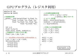 #define NT 256
#define NB (N/NT)
//加速度の計算
__global__ void kernel(float *x,float *y,
float *z,float *vx, float *vy,
float *vz,float *ax, float *ay,
float *az,float *m){
int i,j;
float rx,ry,rz;
float dist2, dist6, invDist3,s;
//加速度のデータをレジスタに置く
float r_ax, r_ay, r_az;
i = blockDim.x*blockIdx.x+threadIdx.x;
r_ax = r_ay = r_az = 0.0f;
for(j=0;j<N;j++){
rx=x[j]‐x[i]; 
ry=y[j]‐y[i];
rz=z[j]‐z[i];
//2天体間の距離を計算
dist2 = rx*rx + ry*ry + rz*rz
+ Soften;//軟化パラメータ
// m/r^3 の計算
dist6 = dist2*dist2*dist2;
invDist3 = 1.0/sqrt(dist6);
s = m[j]*invDist3;
//天体jによる加速度を加算
r_ax = r_ax + rx*s;
r_ay = r_ay + ry*s;
r_az = r_az + rz*s;
}
ax[i] = r_ax;
ay[i] = r_ay;
az[i] = r_az;
}
GPUプログラム（レジスタ利用）
2015/07/15GPGPU実践プログラミング42
kernel3.cu
 