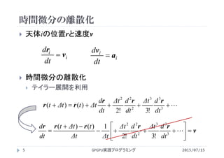 時間微分の離散化
 天体iの位置rと速度v
 時間微分の離散化
 テイラー展開を利用
i
i
dt
d
v
r
 i
i
dt
d
a
v

 3
33
2
22
!3!2
)()(
dt
dΔt
dt
dΔt
dt
d
ΔttΔtt
rrr
rr
v
rrrrr








 3
33
2
22
!3!2
1)()(
dt
dΔt
dt
dΔt
ΔtΔt
tΔtt
dt
d
2015/07/15GPGPU実践プログラミング5
 