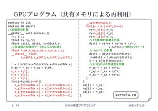 #define NT 256
#define NB (N/NT)
//加速度の計算
__global__ void kernel(…){
int i,j;
float rx,ry,rz;
float dist2, dist6, invDist3,s;
//加速度と座標のデータをレジスタに置く
float r_ax,r_ay,r_az,r_x,r_y,r_z;
__shared__ float 
s_x[NT],s_y[NT],s_z[NT],s_m[NT];
i = blockDim.x*blockIdx.x+threadIdx.x;
r_ax = r_ay = r_az = 0.0f;
r_x = x[i];
r_y = y[i];
r_z = z[i];
for(j=0;j<N;j+=NT){
s_x[threadIdx.x] = x[j+threadIdx.x];
s_y[threadIdx.x] = y[j+threadIdx.x];
s_z[threadIdx.x] = z[j+threadIdx.x];
s_m[threadIdx.x] = m[j+threadIdx.x];
__syncthreads();
for(js = 0;js<NT;js++){
rx=s_x[js]‐r_x;
ry=s_y[js]‐r_y;
rz=s_z[js]‐r_z;
//2天体間の距離を計算
dist2 = rx*rx + ry*ry + rz*rz
+ Soften;//軟化パラメータ
// m/r^3 の計算
dist6 = dist2*dist2*dist2;
invDist3 = 1.0/sqrt(dist6);
s = s_m[js]*invDist3;
//天体jによる加速度を加算
r_ax = r_ax + rx*s;
r_ay = r_ay + ry*s;
r_az = r_az + rz*s;
}
}
ax[i] = r_ax;
ay[i] = r_ay;
az[i] = r_az;
}
GPUプログラム（共有メモリによる再利用）
2015/07/15GPGPU実践プログラミング54
kernel4.cu
 