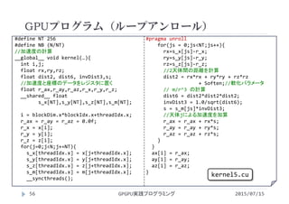 #define NT 256
#define NB (N/NT)
//加速度の計算
__global__ void kernel(…){
int i,j;
float rx,ry,rz;
float dist2, dist6, invDist3,s;
//加速度と座標のデータをレジスタに置く
float r_ax,r_ay,r_az,r_x,r_y,r_z;
__shared__ float 
s_x[NT],s_y[NT],s_z[NT],s_m[NT];
i = blockDim.x*blockIdx.x+threadIdx.x;
r_ax = r_ay = r_az = 0.0f;
r_x = x[i];
r_y = y[i];
r_z = z[i];
for(j=0;j<N;j+=NT){
s_x[threadIdx.x] = x[j+threadIdx.x];
s_y[threadIdx.x] = y[j+threadIdx.x];
s_z[threadIdx.x] = z[j+threadIdx.x];
s_m[threadIdx.x] = m[j+threadIdx.x];
__syncthreads();
#pragma unroll
for(js = 0;js<NT;js++){
rx=s_x[js]‐r_x;
ry=s_y[js]‐r_y;
rz=s_z[js]‐r_z;
//2天体間の距離を計算
dist2 = rx*rx + ry*ry + rz*rz
+ Soften;//軟化パラメータ
// m/r^3 の計算
dist6 = dist2*dist2*dist2;
invDist3 = 1.0/sqrt(dist6);
s = s_m[js]*invDist3;
//天体jによる加速度を加算
r_ax = r_ax + rx*s;
r_ay = r_ay + ry*s;
r_az = r_az + rz*s;
}
}
ax[i] = r_ax;
ay[i] = r_ay;
az[i] = r_az;
}
GPUプログラム（ループアンロール）
2015/07/15GPGPU実践プログラミング56
kernel5.cu
 