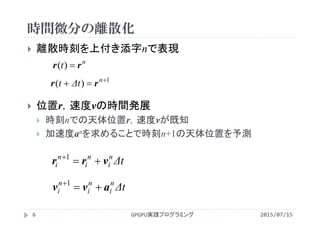 時間微分の離散化
2015/07/15GPGPU実践プログラミング6
 離散時刻を上付き添字nで表現
 位置r，速度vの時間発展
 時刻nでの天体位置r，速度vが既知
 加速度anを求めることで時刻n+1の天体位置を予測
n
t rr )(
1
)( 
 n
Δtt rr
Δtn
i
n
i
n
i vrr 1
Δtn
i
n
i
n
i avv 1
 