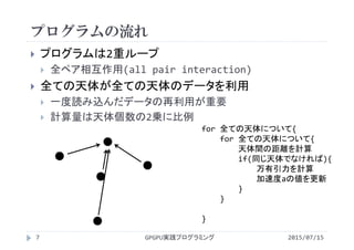 プログラムの流れ
 プログラムは2重ループ
 全ペア相互作用(all pair interaction)
 全ての天体が全ての天体のデータを利用
 一度読み込んだデータの再利用が重要
 計算量は天体個数の2乗に比例
for 全ての天体について{
for 全ての天体について{
天体間の距離を計算
if(同じ天体でなければ){
万有引力を計算
加速度aの値を更新
}
}
}    
2015/07/15GPGPU実践プログラミング7
 
