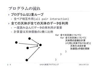 プログラムの流れ
 プログラムは2重ループ
 全ペア相互作用(all pair interaction)
 全ての天体が全ての天体のデータを利用
 一度読み込んだデータの再利用が重要
 計算量は天体個数の2乗に比例
for 全ての天体について{
for 全ての天体について{
天体間の距離を計算
if(同じ天体でなければ){
万有引力を計算
加速度aの値を更新
}
}
}    
2015/07/15GPGPU実践プログラミング8
 