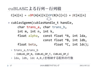 cuBLASによる行列－行列積
2015/07/22GPGPU実践プログラミング17
 cublasSgemm(cublasHandle_t handle,      
char trans_a, char trans_b,              
int m, int n, int k, 
float alpha,  const float *A, int lda,
const float *B, int ldb, 
float beta,      float *C, int ldc);
 trans_a,trans_b
 CUBLAS_OP_N, CUBLAS_OP_T, CUBLAS_OP_C
 lda, ldb, ldc A,B,Cを格納する配列の行数
C[m][n] = OP(A[m][k])OP(B[k][n]) + C[m][n]
 