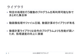 ライブラリ
2015/07/22GPGPU実践プログラミング3
 特定の処理を行う複数のプログラムを再利用可能な形で
まとめた集合体
 動画像処理やファイル圧縮，数値計算のライブラリが有名
 数値計算ライブラリは自作のプログラムよりも性能が高い
ため，処理速度の向上に貢献
 