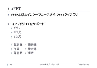cuFFT
2015/07/22GPGPU実践プログラミング33
 FFTWと似たインターフェースを持つFFTライブラリ
 以下の各FFTをサポート
 1次元
 2次元
 3次元
 複素数 → 複素数
 実数 → 複素数
 複素数 → 実数
 