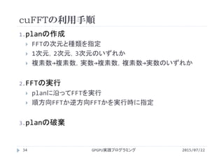 cuFFTの利用手順
2015/07/22GPGPU実践プログラミング34
1.planの作成
 FFTの次元と種類を指定
 1次元，2次元，3次元のいずれか
 複素数→複素数，実数→複素数，複素数→実数のいずれか
2.FFTの実行
 planに沿ってFFTを実行
 順方向FFTか逆方向FFTかを実行時に指定
3.planの破棄
 