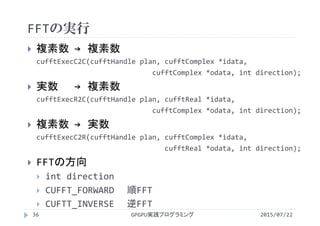 FFTの実行
2015/07/22GPGPU実践プログラミング36
 複素数 → 複素数
cufftExecC2C(cufftHandle plan, cufftComplex *idata, 
cufftComplex *odata, int direction);
 実数 → 複素数
cufftExecR2C(cufftHandle plan, cufftReal *idata, 
cufftComplex *odata, int direction);
 複素数 → 実数
cufftExecC2R(cufftHandle plan, cufftComplex *idata, 
cufftReal *odata, int direction);
 FFTの方向
 int direction
 CUFFT_FORWARD 順FFT
 CUFTT_INVERSE 逆FFT
 