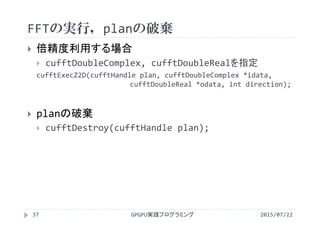 FFTの実行，planの破棄
2015/07/22GPGPU実践プログラミング37
 倍精度利用する場合
 cufftDoubleComplex, cufftDoubleRealを指定
cufftExecZ2D(cufftHandle plan, cufftDoubleComplex *idata, 
cufftDoubleReal *odata, int direction);
 planの破棄
 cufftDestroy(cufftHandle plan);
 