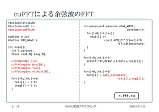 #include<stdio.h>
#include<math.h>
#include<cufft.h>
#define N 256
#define MAX_WAVE 5
int main(){
int i,wavenum;
float real[N],imag[N];
cufftHandle plan;
cufftComplex host[N];
cufftComplex *dev;
cufftComplex re_host[N];
for(i=0;i<N;i++){
real[i] = 0.0;
imag[i] = 0.0;
}
for(wavenum=1;wavenum<=MAX_WAVE;
wavenum++){
for(i=0;i<N;i++){
real[i] += 
cos(2.0*M_PI*(float)i/N
*(float)wavenum);
}
}
for(i=0;i<N;i++){
printf("%f,%f¥n",(float)i,real[i]);
}
for(i=0;i<N;i++){
host[i] = make_cuComplex(
real[i],imag[i]);
}
cuFFTによる余弦波のFFT
2015/07/22GPGPU実践プログラミング38
cufft.cu
 