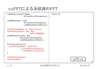 cudaMalloc((void**)&dev,    
N*sizeof(cufftComplex));
cudaMemcpy(dev, host, 
N*sizeof(cufftComplex), 
cudaMemcpyHostToDevice);
cufftPlan1d(&plan, N, CUFFT_C2C,1);
cufftExecC2C(plan, dev, dev, 
CUFFT_FORWARD);
cudaMemcpy(re_host, dev, 
N*sizeof(cufftComplex), 
cudaMemcpyDeviceToHost);
for(i=0;i<N/2;i++){
printf("dev[%3d] = %f %f ¥n",
i,cuCrealf(re_host[i]), 
cuCimagf(re_host[i]));
}
cufftDestroy(plan);
cudaFree(dev);
return 0;
}
cuFFTによる余弦波のFFT
2015/07/22GPGPU実践プログラミング39
cufft.cu
 