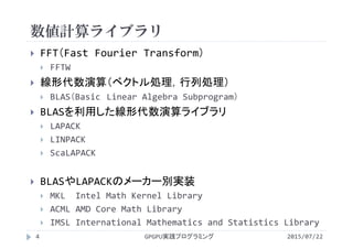数値計算ライブラリ
2015/07/22GPGPU実践プログラミング4
 FFT（Fast Fourier Transform）
 FFTW
 線形代数演算（ベクトル処理，行列処理）
 BLAS（Basic Linear Algebra Subprogram）
 BLASを利用した線形代数演算ライブラリ
 LAPACK
 LINPACK
 ScaLAPACK
 BLASやLAPACKのメーカー別実装
 MKL  Intel Math Kernel Library
 ACML AMD Core Math Library
 IMSL International Mathematics and Statistics Library
 