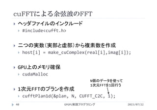 cuFFTによる余弦波のFFT
2015/07/22GPGPU実践プログラミング40
 ヘッダファイルのインクルード
 #include<cufft.h>
 二つの実数（実部と虚部）から複素数を作成
 host[i] = make_cuComplex(real[i],imag[i]);
 GPU上のメモリ確保
 cudaMalloc
 1次元FFTのプランを作成
 cufftPlan1d(&plan, N, CUFFT_C2C, 1);
N個のデータを使って
1次元FFTを1回行う
 