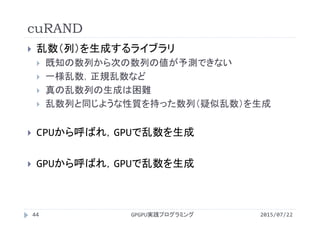 cuRAND
 乱数（列）を生成するライブラリ
 既知の数列から次の数列の値が予測できない
 一様乱数，正規乱数など
 真の乱数列の生成は困難
 乱数列と同じような性質を持った数列（疑似乱数）を生成
 CPUから呼ばれ，GPUで乱数を生成
 GPUから呼ばれ，GPUで乱数を生成
GPGPU実践プログラミング44 2015/07/22
 