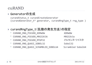 cuRAND
 Generatorの生成
curandStatus_t curandCreateGenerator
(curandGenerator_t* generator, curandRngType_t rng_type )
 curandRngType_t（乱数の発生方法）の指定
 CURAND_RNG_PSEUDO_XORWOW XORWOW
 CURAND_RNG_PSEUDO_MRG32K3A MRG32k3a
 CURAND_RNG_PSEUDO_MTGP32 メルセンヌ・ツイスタ
 CURAND_RNG_QUASI_SOBOL32 Sobol32
 CURAND_RNG_QUASI_SCRAMBLED_SOBOL64 Scrambled Sobol64
GPGPU実践プログラミング46 2015/07/22
 