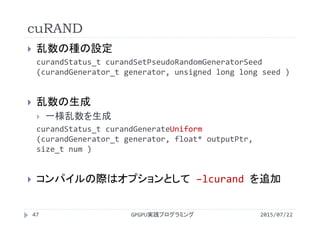 cuRAND
2015/07/22GPGPU実践プログラミング47
 乱数の種の設定
curandStatus_t curandSetPseudoRandomGeneratorSeed
(curandGenerator_t generator, unsigned long long seed )
 乱数の生成
 一様乱数を生成
curandStatus_t curandGenerateUniform
(curandGenerator_t generator, float* outputPtr, 
size_t num )
 コンパイルの際はオプションとして –lcurand を追加
 