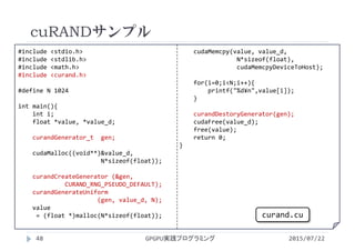 #include <stdio.h>
#include <stdlib.h>
#include <math.h>
#include <curand.h>
#define N 1024
int main(){
int i;
float *value, *value_d;
curandGenerator_t gen;
cudaMalloc((void**)&value_d,    
N*sizeof(float));
curandCreateGenerator (&gen,     
CURAND_RNG_PSEUDO_DEFAULT);
curandGenerateUniform
(gen, value_d, N);
value
= (float *)malloc(N*sizeof(float));
cudaMemcpy(value, value_d,
N*sizeof(float),             
cudaMemcpyDeviceToHost);
for(i=0;i<N;i++){
printf("%d¥n",value[i]);
}
curandDestoryGenerator(gen);
cudaFree(value_d);
free(value);
return 0;
}
cuRANDサンプル
GPGPU実践プログラミング48 2015/07/22
curand.cu
 