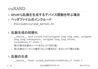 cuRAND
 GPUから乱数を生成するデバイス関数を呼ぶ場合
 ヘッダファイルのインクルード
 #include<curand_kernel.h>
 乱数生成の初期化
 __device__ void curand_init(unsigned long long seed, unsigned 
long long subsequence, unsigned long long offset, 
curandState_t* state )
 第1引数は乱数のシード（全スレッドで同じ値）
 第2引数はシーケンス番号（スレッド番号など，全スレッドで異なる値）
 乱数の生成
 __device__ float curand_uniform(curandState_t* state )
GPGPU実践プログラミング49 2015/07/22
 