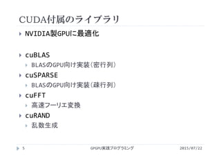 CUDA付属のライブラリ
2015/07/22GPGPU実践プログラミング5
 NVIDIA製GPUに最適化
 cuBLAS
 BLASのGPU向け実装（密行列）
 cuSPARSE
 BLASのGPU向け実装（疎行列）
 cuFFT
 高速フーリエ変換
 cuRAND
 乱数生成
 