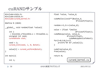 #include<stdio.h>
#include<stdlib.h>
#include<curand_kernel.h>
#define N (1024)
__global__ void random(float *value){
int i
= blockIdx.x*blockDim.x + threadIdx.x;
unsigned int seed;
curandState stat;
seed = 1;
curand_init(seed, i, 0, &stat);
value[i] = curand_uniform(&stat);
}
int main(){
int i;
float *value, *value_d;
cudaMalloc((void**)&value_d, 
N*sizeof(float));
random<<<1,1>>>(value_d);
value = (float *)malloc
(N*sizeof(float));
cudaMemcpy(value, value_d,
N*sizeof(float),
cudaMemcpyDeviceToHost);
for(i=0;i<N;i++){
printf("%f ¥n",value[i]);
}
cudaFree(value_d);
free(value);
return 0;
}
cuRANDサンプル
GPGPU実践プログラミング50 2015/07/22
curand_kernel.cu
 