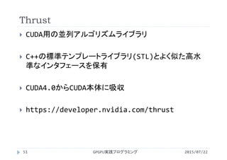 Thrust
2015/07/22GPGPU実践プログラミング51
 CUDA用の並列アルゴリズムライブラリ
 C++の標準テンプレートライブラリ(STL)とよく似た高水
準なインタフェースを保有
 CUDA4.0からCUDA本体に吸収
 https://developer.nvidia.com/thrust
 