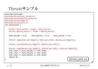 #include<iostream>
#include<thrust/host_vector.h>
#include<thrust/device_vector.h>
#include<thrust/copy.h>
#include<thrust/sort.h>
int main(void) {
thrust::host_vector < float > host_vec(3);
thrust::device_vector < float > device_vec(3);
host_vec[0] = 1.1; host_vec[1] = 3.3;    host_vec[2] = 2.2;
thrust::copy(host_vec.begin(), host_vec.end(), device_vec.begin());
thrust::sort(device_vec.begin(), device_vec.end());
thrust::copy(device_vec.begin(), device_vec.end(), host_vec.begin());
std::cout << host_vec[0] << std::endl;
std::cout << host_vec[1] << std::endl;
std::cout << host_vec[2] << std::endl;
return 0;
}
Thrustサンプル
GPGPU実践プログラミング52 2015/07/22
thrust_sort.cu
 