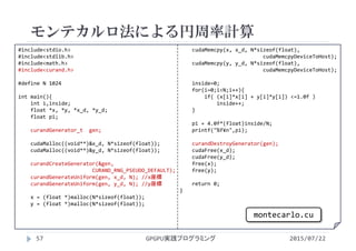 #include<stdio.h>
#include<stdlib.h>
#include<math.h>
#include<curand.h>
#define N 1024
int main(){
int i,inside;
float *x, *y, *x_d, *y_d;
float pi;
curandGenerator_t gen;
cudaMalloc((void**)&x_d, N*sizeof(float));
cudaMalloc((void**)&y_d, N*sizeof(float));
curandCreateGenerator(&gen, 
CURAND_RNG_PSEUDO_DEFAULT);
curandGenerateUniform(gen, x_d, N); //x座標
curandGenerateUniform(gen, y_d, N); //y座標
x = (float *)malloc(N*sizeof(float));
y = (float *)malloc(N*sizeof(float));
cudaMemcpy(x, x_d, N*sizeof(float),
cudaMemcpyDeviceToHost);
cudaMemcpy(y, y_d, N*sizeof(float),
cudaMemcpyDeviceToHost);
inside=0;
for(i=0;i<N;i++){
if( (x[i]*x[i] + y[i]*y[i]) <=1.0f )
inside++;
}
pi = 4.0f*(float)inside/N;
printf("%f¥n",pi);
curandDestroyGenerator(gen);
cudaFree(x_d);
cudaFree(y_d);
free(x);
free(y);
return 0;
}
モンテカルロ法による円周率計算
2015/07/22GPGPU実践プログラミング57
montecarlo.cu
 