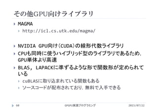 その他GPU向けライブラリ
2015/07/22GPGPU実践プログラミング60
 MAGMA
 http://icl.cs.utk.edu/magma/
 NVIDIA GPU向け（CUDA）の線形代数ライブラリ
 CPUも同時に使うハイブリッド型のライブラリであるため，
GPU単体より高速
 BLAS, LAPACKに準ずるような形で関数形が定められて
いる
 cuBLASに取り込まれている関数もある
 ソースコードが配布されており，無料で入手できる
 