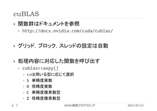 cuBLAS
2015/07/22GPGPU実践プログラミング7
 関数群はドキュメントを参照
 http://docs.nvidia.com/cuda/cublas/
 グリッド，ブロック，スレッドの設定は自動
 処理内容に対応した関数を呼び出す
 cublas<>axpy()
 <>は用いる型に応じて選択
 S 単精度実数
 D 倍精度実数
 C 単精度複素数型
 Z 倍精度複素数型
 