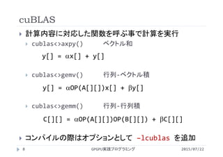 cuBLAS
2015/07/22GPGPU実践プログラミング8
 計算内容に対応した関数を呼ぶ事で計算を実行
 cublas<>axpy() ベクトル和
 cublas<>gemv() 行列‐ベクトル積
 cublas<>gemm() 行列‐行列積
 コンパイルの際はオプションとして –lcublas を追加
y[] = x[] + y[]
y[] = OP(A[][])x[] + y[]
C[][] = OP(A[][])OP(B[][]) + C[][]
 