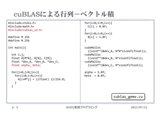 #include<stdio.h>
#include<math.h>
#include<cublas_v2.h>
#define M 256
#define N 256
int main(){
int i,j;
float A[M*N], B[N], C[M];
float *dev_A, *dev_B, *dev_C;
float alpha, beta;
for(j=0;j<N;j++){
for(i=0;i<N;i++){
A[i+M*j] = ((float) i)/256.0;
}
}
for(i=0;i<M;i++){
C[i] = 0.0f;
}
for(i=0;i<N;i++){
B[i] = 1.0f;
}
cudaMalloc
((void**)&dev_A, N*N*sizeof(float));
cudaMalloc
((void**)&dev_B, N*sizeof(float));
cudaMalloc
((void**)&dev_C, M*sizeof(float));
alpha = 1.0f;
beta  = 0.0f;
cuBLASによる行列－ベクトル積
GPGPU実践プログラミング9 2015/07/22
cublas_gemv.cu
 