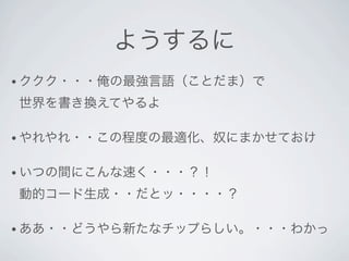 ようするに
• ククク・・・俺の最強言語（ことだま）で

世界を書き換えてやるよ

• やれやれ・・この程度の最適化、奴にまかせておけ


• いつの間にこんな速く・・・？！

動的コード生成・・だとッ・・・・？

• ああ・・どうやら新たなチップらしい。・・・わかっ
 