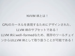 NVVM IRとは！

GPUのカーネルを表現するためにデザインされた、
      LLVM IRのサブセットである！
LLVM IRにwell-formedなため、既存のツールチェイ
ンからはLLVM IRとして取り扱うことが可能である！
 