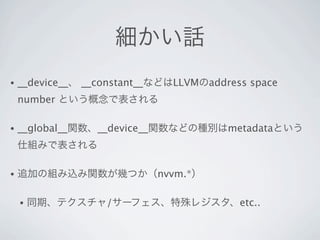 細かい話
•   __device__、 __constant__などはLLVMのaddress space
    number という概念で表される

•   __global__関数、__device__関数などの種別はmetadataという
    仕組みで表される

•   追加の組み込み関数が幾つか（nvvm.*）

    •   同期、テクスチャ/サーフェス、特殊レジスタ、etc..
 