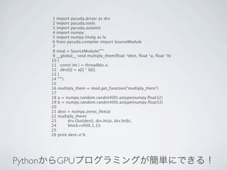 1 import pycuda.driver as drv
     2 import pycuda.tools
     3 import pycuda.autoinit
     4 import numpy
     5 import numpy.linalg as la
     6 from pycuda.compiler import SourceModule
     7
     8 mod = SourceModule("""
     9 __global__ void multiply_them(ﬂoat *dest, ﬂoat *a, ﬂoat *b)
    10 {
    11 const int i = threadIdx.x;
    12 dest[i] = a[i] * b[i];
    13 }
    14 """)
    15
    16 multiply_them = mod.get_function("multiply_them")
    17
    18 a = numpy.random.randn(400).astype(numpy.ﬂoat32)
    19 b = numpy.random.randn(400).astype(numpy.ﬂoat32)
    20
    21 dest = numpy.zeros_like(a)
    22 multiply_them(
    23       drv.Out(dest), drv.In(a), drv.In(b),
    24       block=(400,1,1))
    25
    26 print dest-a*b




PythonからGPUプログラミングが簡単にできる！
 