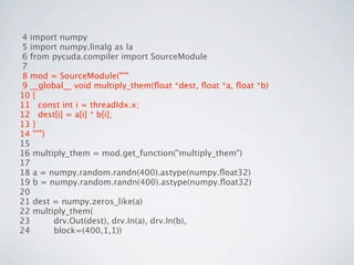 4 import numpy
 5 import numpy.linalg as la
 6 from pycuda.compiler import SourceModule
 7
 8 mod = SourceModule("""
 9 __global__ void multiply_them(ﬂoat *dest, ﬂoat *a, ﬂoat *b)
10 {
11 const int i = threadIdx.x;
12 dest[i] = a[i] * b[i];
13 }
14 """)
15
16 multiply_them = mod.get_function("multiply_them")
17
18 a = numpy.random.randn(400).astype(numpy.ﬂoat32)
19 b = numpy.random.randn(400).astype(numpy.ﬂoat32)
20
21 dest = numpy.zeros_like(a)
22 multiply_them(
23       drv.Out(dest), drv.In(a), drv.In(b),
24       block=(400,1,1))
 