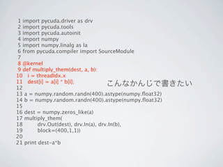 1 import pycuda.driver as drv
 2 import pycuda.tools
 3 import pycuda.autoinit
 4 import numpy
 5 import numpy.linalg as la
 6 from pycuda.compiler import SourceModule
 7
 8 @kernel
 9 def multiply_them(dest, a, b):
10 i = threadIdx.x
11 dest[i] = a[i] * b[i];
12
                                      こんなかんじで書きたい
13 a = numpy.random.randn(400).astype(numpy.ﬂoat32)
14 b = numpy.random.randn(400).astype(numpy.ﬂoat32)
15
16 dest = numpy.zeros_like(a)
17 multiply_them(
18       drv.Out(dest), drv.In(a), drv.In(b),
19       block=(400,1,1))
20
21 print dest-a*b
 