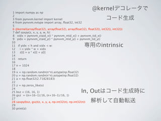 @kernelデコレータで
 1 import numpy as np
 2
 3 from pynvvm.kernel import kernel                                   コード生成
 4 from pynvvm.nvtype import array, ﬂoat32, int32
 5
 6 @kernel(array(ﬂoat32), array(ﬂoat32), array(ﬂoat32), ﬂoat32(), int32(), int32())
 7 def saxpy(z, x, y, a, w, h):
 8 xidx = pynvvm_ctaid_x() * pynvvm_ntid_x() + pynvvm_tid_x()
 9 yidx = pynvvm_ctaid_y() * pynvvm_ntid_y() + pynvvm_tid_y()
10
11 if yidx < h and xidx < w:                          専用のintrinsic
12    i = yidx * w + xidx
13    z[i] = a * x[i] + y[i]
14
15 return
16
17 n = 1024
18
19 x = np.random.randn(n*n).astype(np.ﬂoat32)
20 y = np.random.randn(n*n).astype(np.ﬂoat32)
21 a = np.ﬂoat32(2.71828183)
22
23 z = np.zeros_like(x)
24
25 bsz = (16, 16, 1)                                In, Outはコード生成時に
26 gsz = ((n+16-1)/16, (n+16-1)/16, 1)
27
28 saxpy(bsz, gsz)(z, x, y, a, np.int32(n), np.int32(n))   解析して自動転送
29
30 print(z)
 