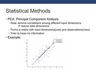 Statistical Methods PCA: Principal Component Analysis Goal: remove correlations among different input dimensions     reduce data dimensions Forms a matrix with input dimensions(cols) and observations(rows) Tries to loose no information Example: 