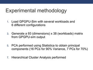 Experimental methodology Load GPGPU-Sim with several workloads and 6 different configurations Generate a 93 (dimensions) x 38 (workloads) matrix from GPGPU-sim output PCA performed using Statistica to obtain principal components (16 PCs for 90% Variance, 7 PCs for 70%) Hierarchical Cluster Analysis performed 